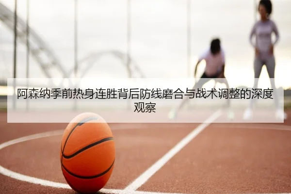 阿森纳季前热身连胜背后防线磨合与战术调整的深度观察